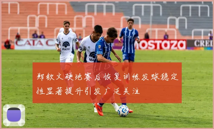 郑钦文硬地赛后恢复训练发球稳定性显著提升引发广泛关注