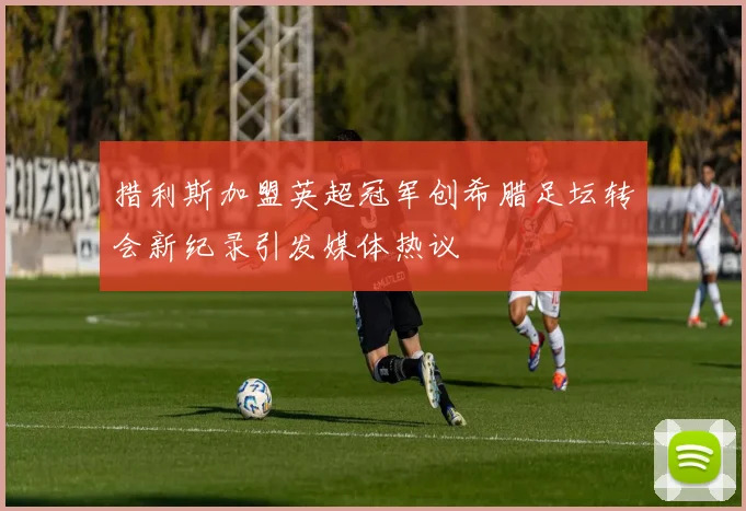 措利斯加盟英超冠军创希腊足坛转会新纪录引发媒体热议
